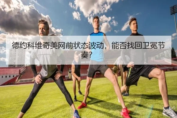 德约科维奇美网前状态波动，能否找回卫冕节奏？